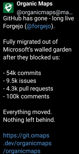 organicmaps@mastodon.social - GitHub has gone - long live Forgejo (@forgejo). 

Fully migrated out of Microsoft’s walled garden after they blocked us:

- 54k commits
- 9.5k issues
- 4.3k pull requests
- 100k comments

Everything moved. Nothing left behind.

https://git.omaps.dev/organicmaps/organicmaps