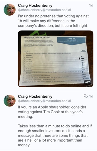 Screenshot from Craig Hockenberry
(@chockenberry@mastodon.social)
I'm under no pretense that voting against 1b will make any difference in the company's direction, but it sure felt right.

If you're an Apple shareholder, consider voting against Tim Cook at this year's meeting.

Takes less than a minute to do online and if enough smaller investors do, it sends a message that there are some things that are a hell of a lot more important than money.